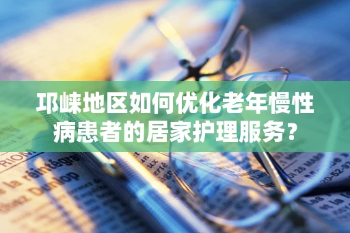 邛崃地区如何优化老年慢性病患者的居家护理服务？
