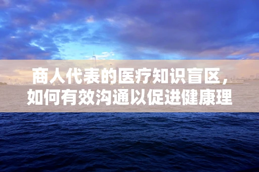 商人代表的医疗知识盲区，如何有效沟通以促进健康理解？