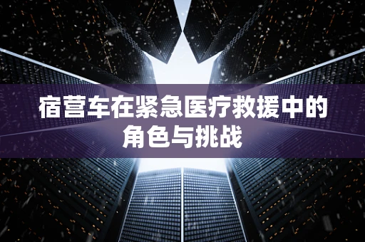 宿营车在紧急医疗救援中的角色与挑战
