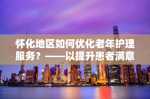 怀化地区如何优化老年护理服务？——以提升患者满意度为核心