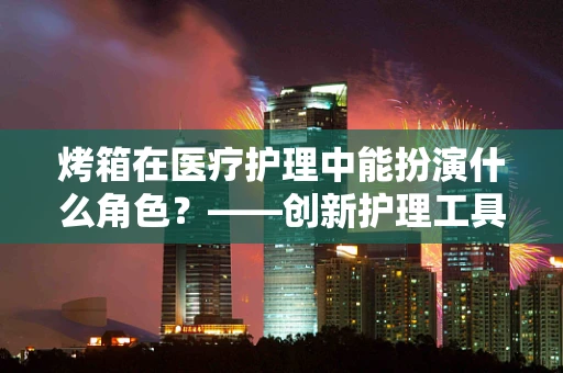 烤箱在医疗护理中能扮演什么角色？——创新护理工具的探索