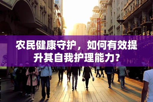 农民健康守护，如何有效提升其自我护理能力？