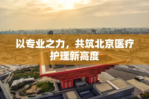 以专业之力，共筑北京医疗护理新高度