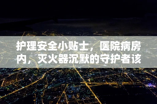 护理安全小贴士，医院病房内，灭火器沉默的守护者该如何正确使用？