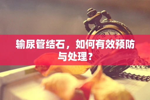 输尿管结石，如何有效预防与处理？