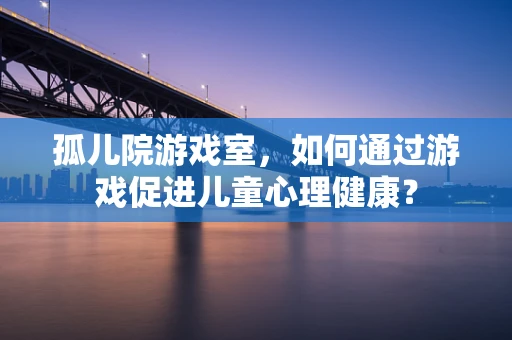 孤儿院游戏室，如何通过游戏促进儿童心理健康？