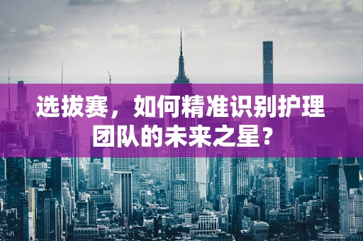 选拔赛，如何精准识别护理团队的未来之星？