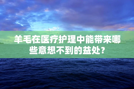 羊毛在医疗护理中能带来哪些意想不到的益处？