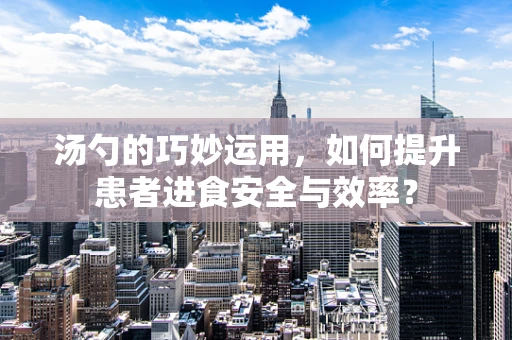 汤勺的巧妙运用，如何提升患者进食安全与效率？