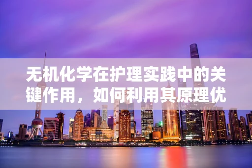无机化学在护理实践中的关键作用，如何利用其原理优化药物配制？