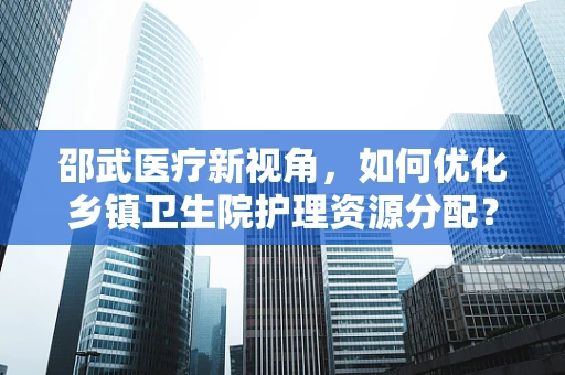 邵武医疗新视角，如何优化乡镇卫生院护理资源分配？