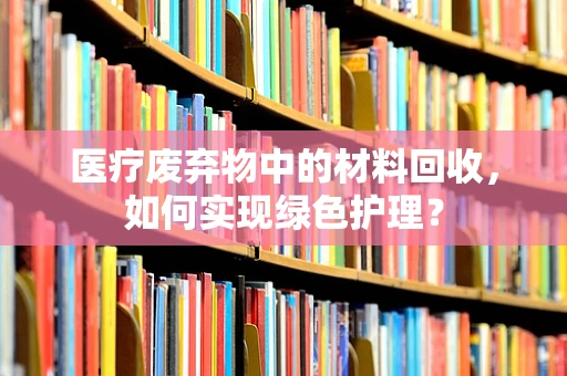 医疗废弃物中的材料回收，如何实现绿色护理？