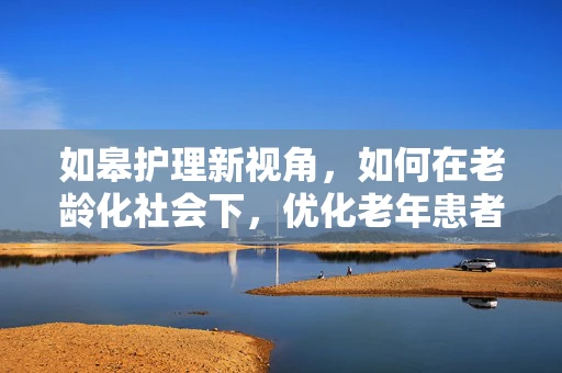 如皋护理新视角，如何在老龄化社会下，优化老年患者护理服务？