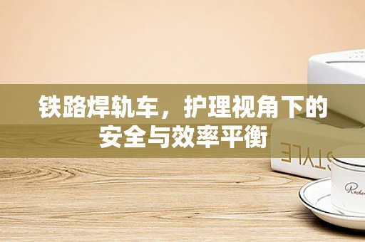 铁路焊轨车，护理视角下的安全与效率平衡
