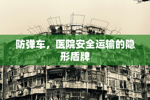 防弹车，医院安全运输的隐形盾牌