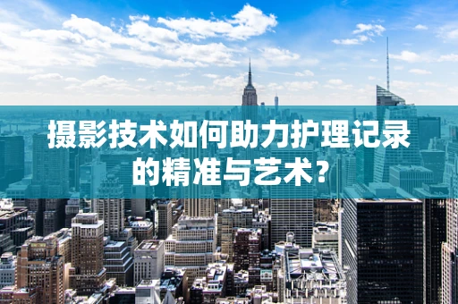 摄影技术如何助力护理记录的精准与艺术？