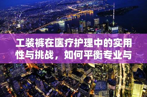 工装裤在医疗护理中的实用性与挑战，如何平衡专业与舒适？
