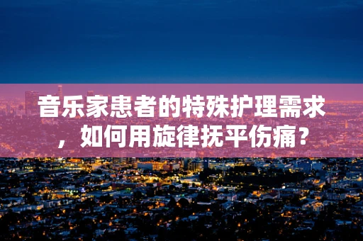 音乐家患者的特殊护理需求，如何用旋律抚平伤痛？