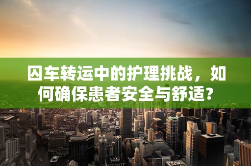 囚车转运中的护理挑战，如何确保患者安全与舒适？