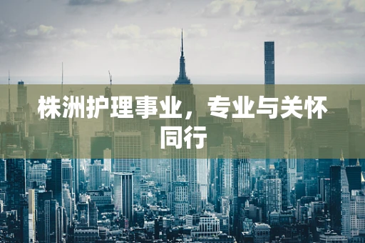 株洲护理事业，专业与关怀同行