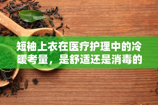 短袖上衣在医疗护理中的冷暖考量，是舒适还是消毒的牺牲？