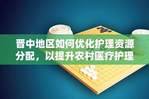 晋中地区如何优化护理资源分配，以提升农村医疗护理服务？