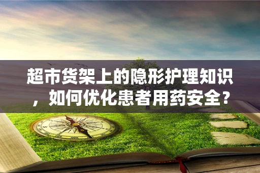 超市货架上的隐形护理知识，如何优化患者用药安全？