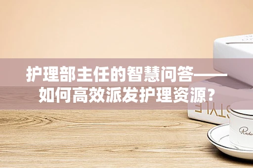 护理部主任的智慧问答——如何高效派发护理资源？