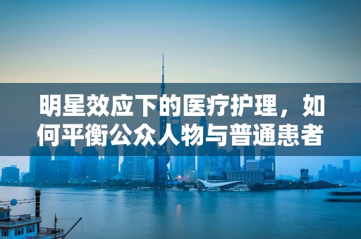 明星效应下的医疗护理，如何平衡公众人物与普通患者的需求？