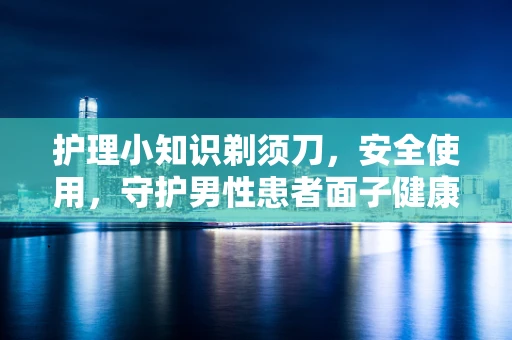 护理小知识剃须刀，安全使用，守护男性患者面子健康