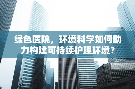 绿色医院，环境科学如何助力构建可持续护理环境？