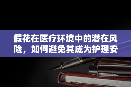 假花在医疗环境中的潜在风险，如何避免其成为护理安全的‘隐形杀手’？