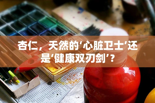 杏仁，天然的‘心脏卫士’还是‘健康双刃剑’？