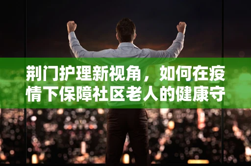 荆门护理新视角，如何在疫情下保障社区老人的健康守护网？