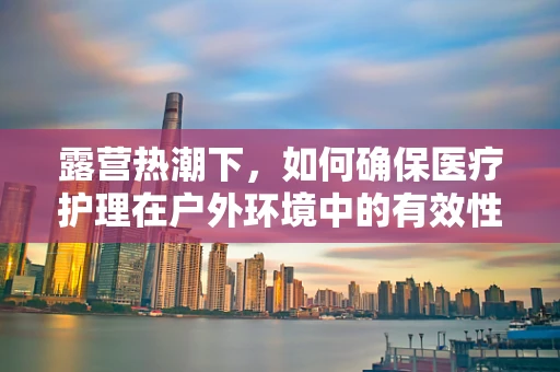 露营热潮下，如何确保医疗护理在户外环境中的有效性与安全性？