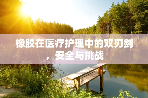 橡胶在医疗护理中的双刃剑，安全与挑战