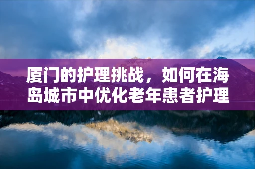 厦门的护理挑战，如何在海岛城市中优化老年患者护理服务？