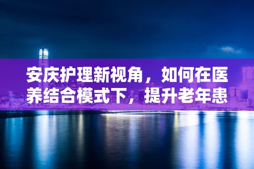 安庆护理新视角，如何在医养结合模式下，提升老年患者的康复体验？