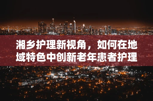 湘乡护理新视角，如何在地域特色中创新老年患者护理策略？