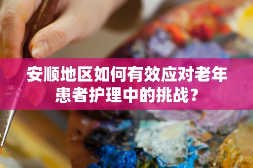 安顺地区如何有效应对老年患者护理中的挑战？