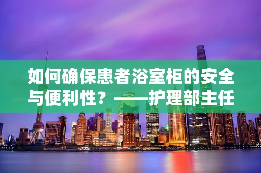如何确保患者浴室柜的安全与便利性？——护理部主任的专业视角