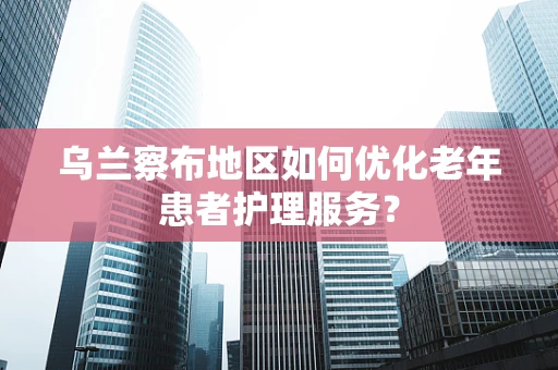 乌兰察布地区如何优化老年患者护理服务？