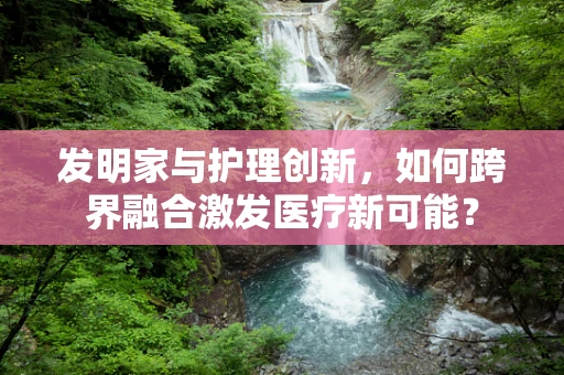 发明家与护理创新，如何跨界融合激发医疗新可能？