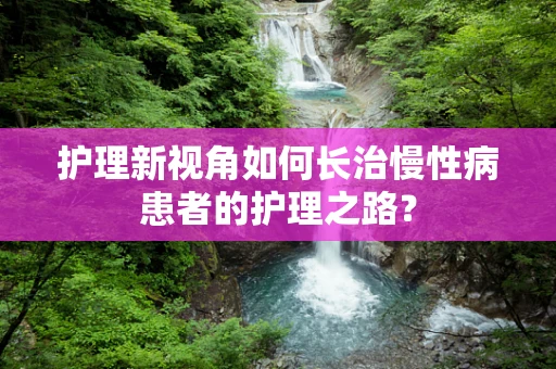 护理新视角如何长治慢性病患者的护理之路？