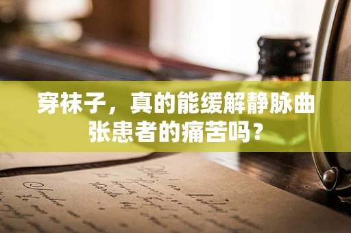 穿袜子，真的能缓解静脉曲张患者的痛苦吗？