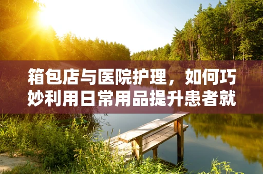箱包店与医院护理，如何巧妙利用日常用品提升患者就医体验？