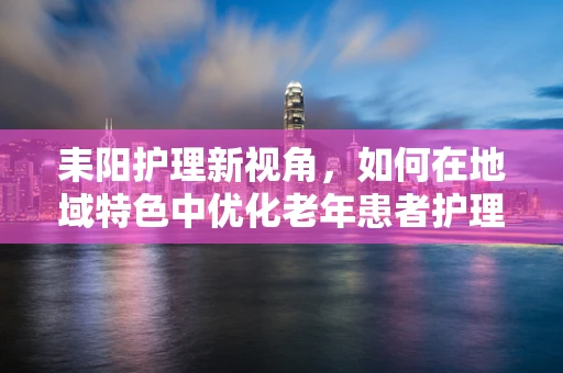 耒阳护理新视角，如何在地域特色中优化老年患者护理策略？