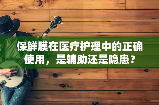保鲜膜在医疗护理中的正确使用，是辅助还是隐患？