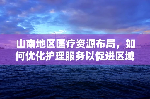 山南地区医疗资源布局，如何优化护理服务以促进区域健康均衡？
