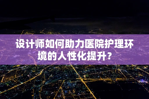 设计师如何助力医院护理环境的人性化提升？